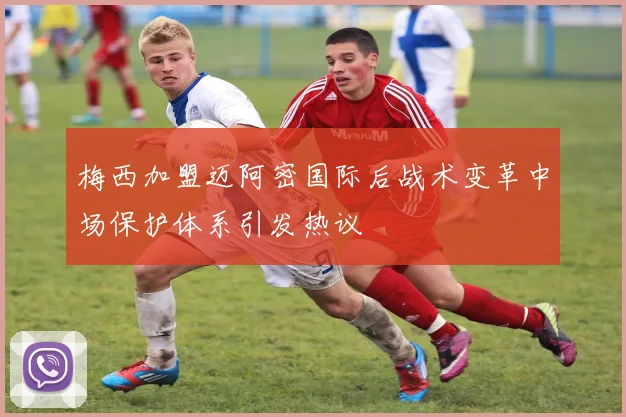 梅西加盟迈阿密国际后战术变革中场保护体系引发热议