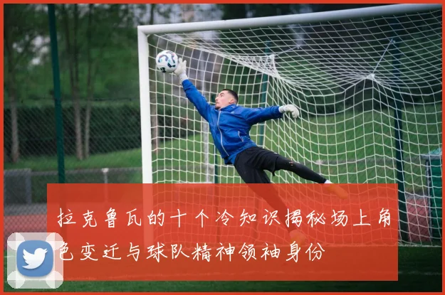 拉克鲁瓦的十个冷知识揭秘场上角色变迁与球队精神领袖身份