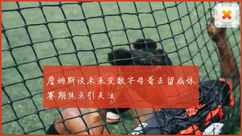 詹姆斯谈未来变数字母哥去留成休赛期焦点引关注