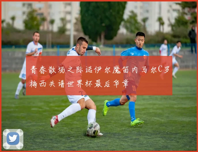 青春散场之际诺伊尔魔笛内马尔C罗梅西共谱世界杯最后华章