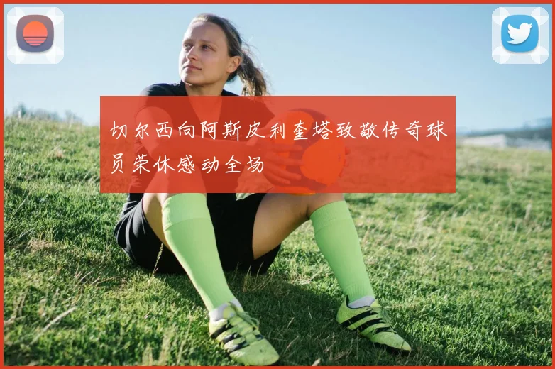 切尔西向阿斯皮利奎塔致敬传奇球员荣休感动全场