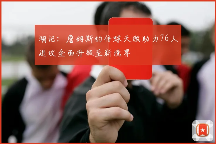 湖记：詹姆斯的传球天赋助力76人进攻全面升级至新境界