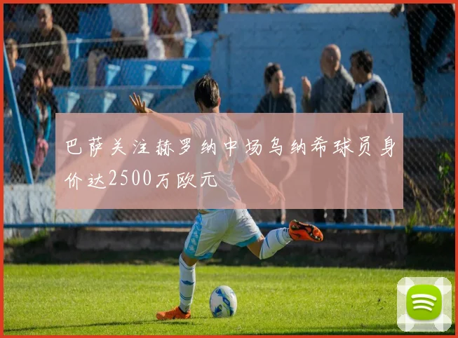 巴萨关注赫罗纳中场乌纳希球员身价达2500万欧元