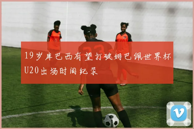 19岁库巴西有望打破姆巴佩世界杯U20出场时间纪录