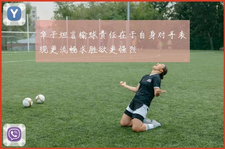 华子坦言输球责任在于自身对手表现更流畅求胜欲更强烈