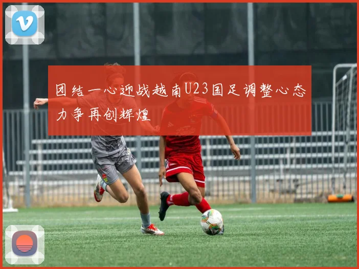 团结一心迎战越南U23国足调整心态力争再创辉煌