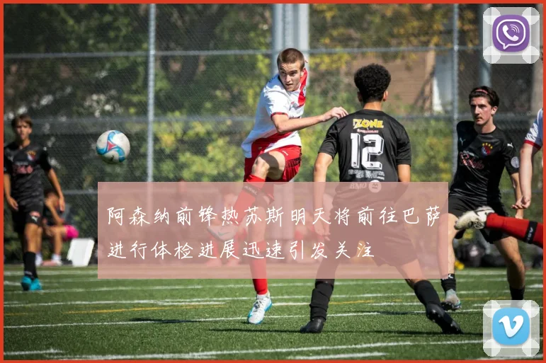 阿森纳前锋热苏斯明天将前往巴萨进行体检进展迅速引发关注