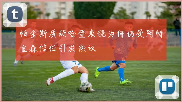 帕金斯质疑哈登表现为何仍受阿特金森信任引发热议