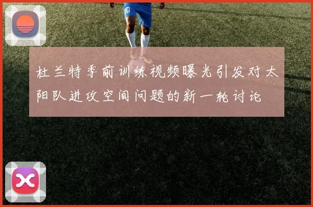 杜兰特季前训练视频曝光引发对太阳队进攻空间问题的新一轮讨论