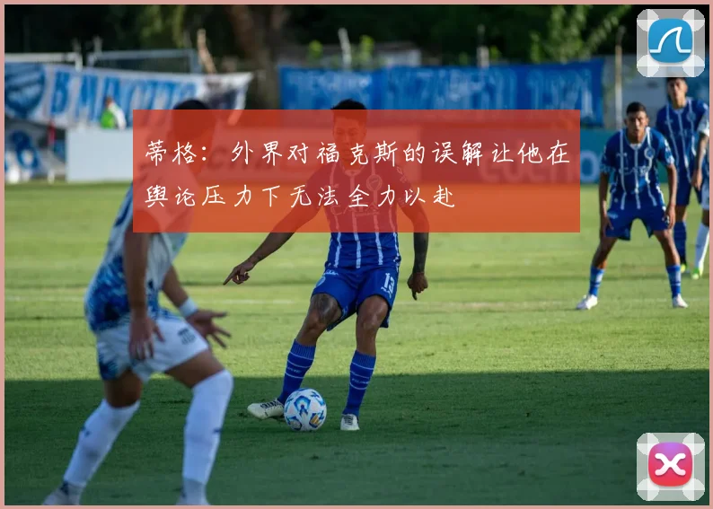 蒂格：外界对福克斯的误解让他在舆论压力下无法全力以赴