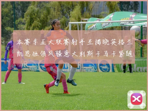 本赛季五大联赛射手王揭晓英格兰凯恩独领风骚意大利斯卡马卡紧随其后