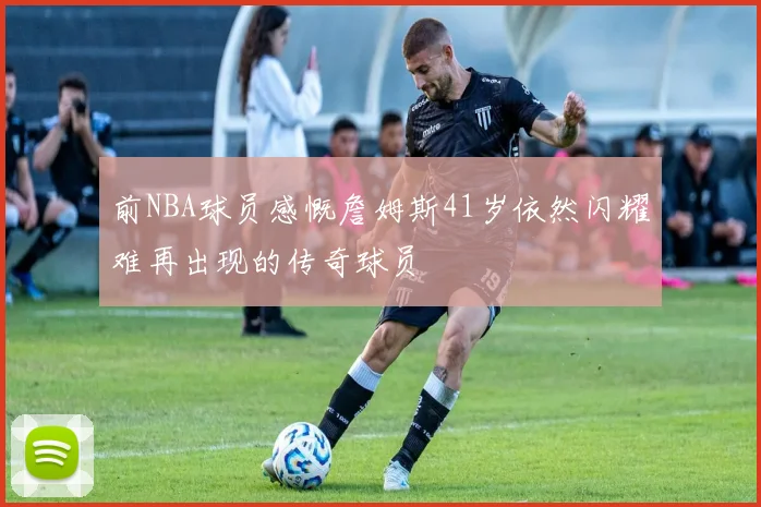 前NBA球员感慨詹姆斯41岁依然闪耀难再出现的传奇球员