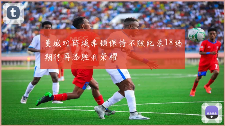 曼城对阵埃弗顿保持不败纪录18场期待再添胜利荣耀