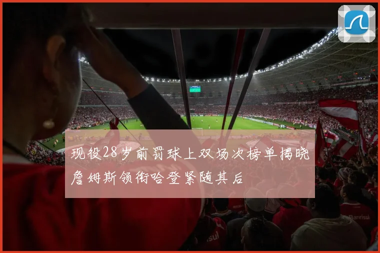 现役28岁前罚球上双场次榜单揭晓詹姆斯领衔哈登紧随其后