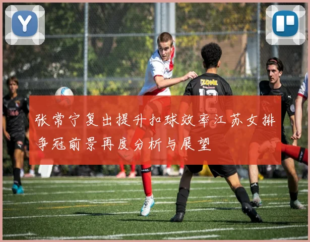 张常宁复出提升扣球效率江苏女排争冠前景再度分析与展望