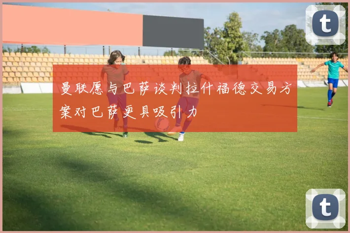 曼联愿与巴萨谈判拉什福德交易方案对巴萨更具吸引力