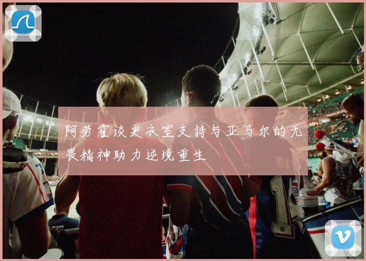 阿劳霍谈更衣室支持与亚马尔的无畏精神助力逆境重生