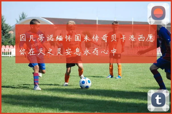 因凡蒂诺缅怀国米传奇贝卡洛西愿你在天之灵安息永存心中