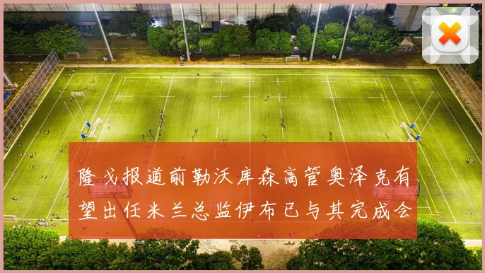 隆戈报道前勒沃库森高管奥泽克有望出任米兰总监伊布已与其完成会面