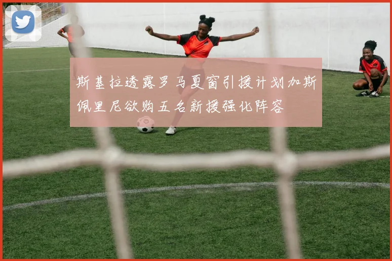 斯基拉透露罗马夏窗引援计划加斯佩里尼欲购五名新援强化阵容