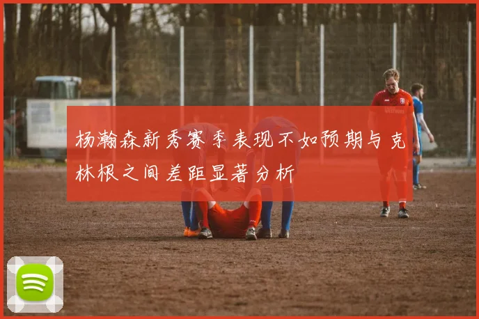 杨瀚森新秀赛季表现不如预期与克林根之间差距显著分析