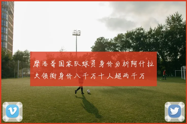 摩洛哥国家队球员身价分析阿什拉夫领衔身价八千万十人超两千万