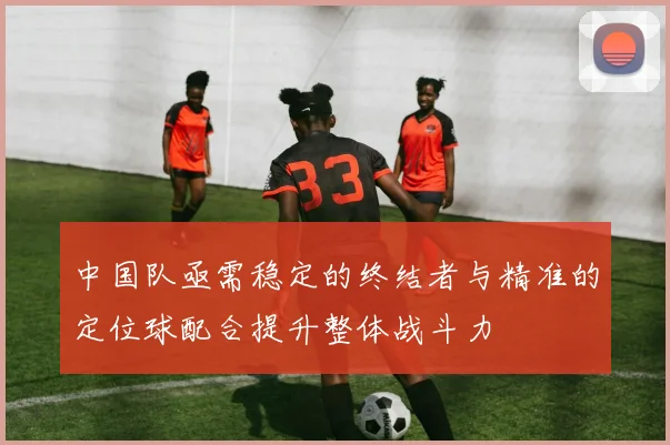 中国队亟需稳定的终结者与精准的定位球配合提升整体战斗力