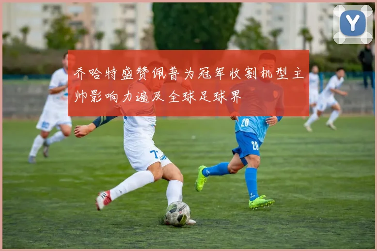乔哈特盛赞佩普为冠军收割机型主帅影响力遍及全球足球界