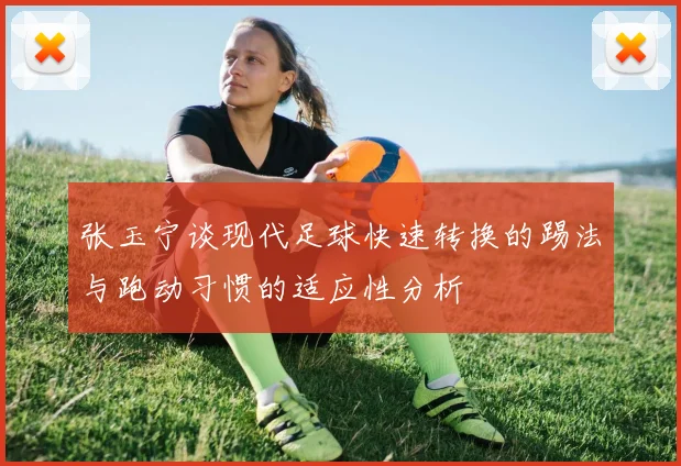 张玉宁谈现代足球快速转换的踢法与跑动习惯的适应性分析