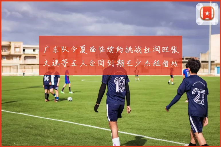 广东队今夏面临续约挑战杜润旺张文逸等五人合同到期王少杰租借结束