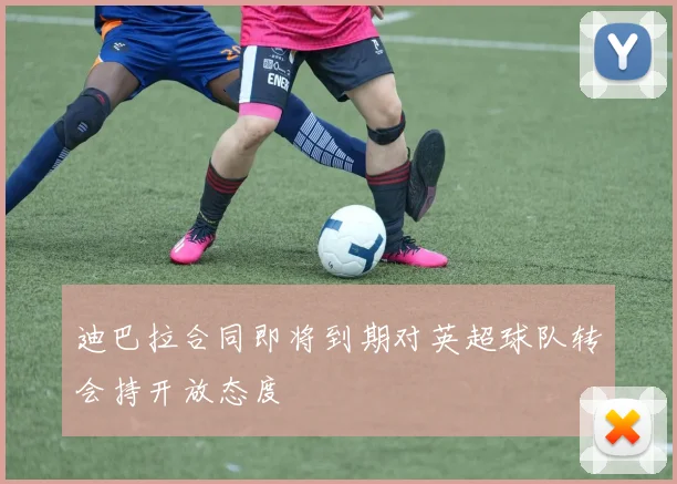 迪巴拉合同即将到期对英超球队转会持开放态度