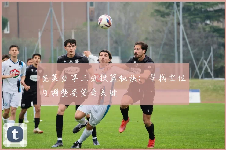 克莱分享三分投篮秘诀：寻找空位与调整姿势是关键