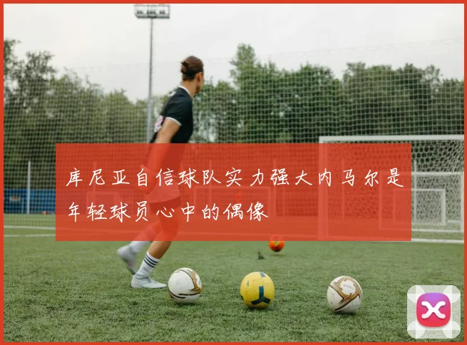 库尼亚自信球队实力强大内马尔是年轻球员心中的偶像
