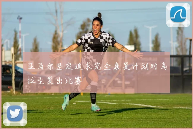 亚马尔坚定追求完全康复计划对乌拉圭复出比赛