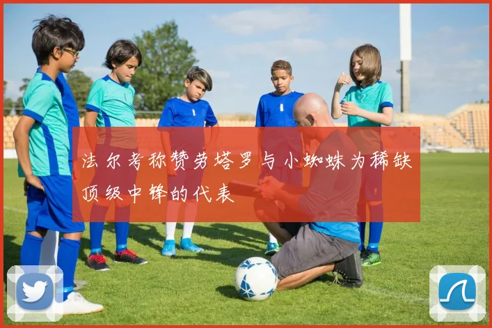 法尔考称赞劳塔罗与小蜘蛛为稀缺顶级中锋的代表