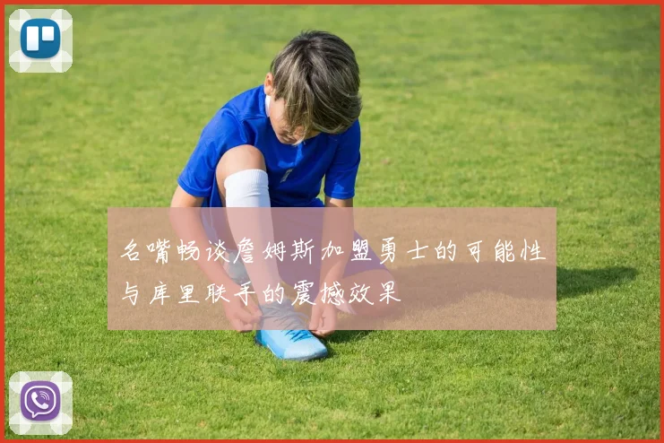 名嘴畅谈詹姆斯加盟勇士的可能性与库里联手的震撼效果