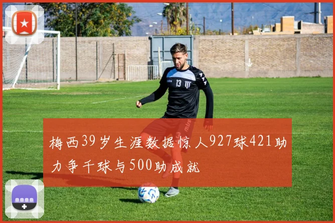 梅西39岁生涯数据惊人927球421助力争千球与500助成就